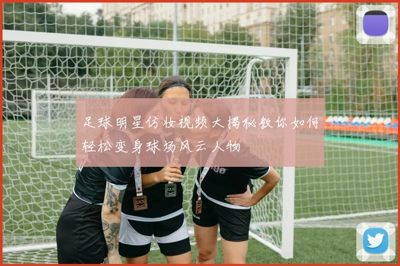 足球明星仿妆视频大揭秘教你如何轻松变身球场风云人物
