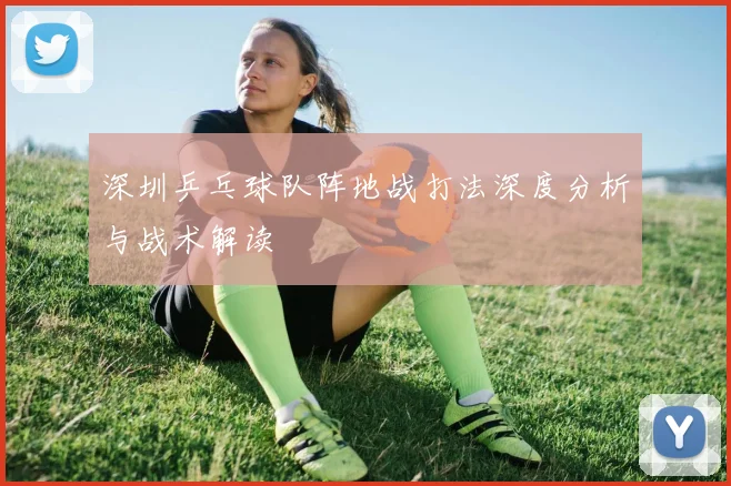 深圳乒乓球队阵地战打法深度分析与战术解读