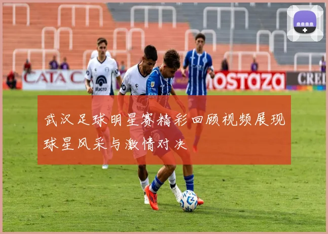 武汉足球明星赛精彩回顾视频展现球星风采与激情对决