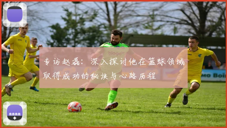 专访赵磊：深入探讨他在篮球领域取得成功的秘诀与心路历程