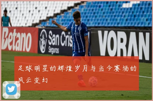 足球明星的辉煌岁月与当今赛场的风云变幻